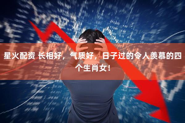 星火配资 长相好，气质好，日子过的令人羡慕的四个生肖女！