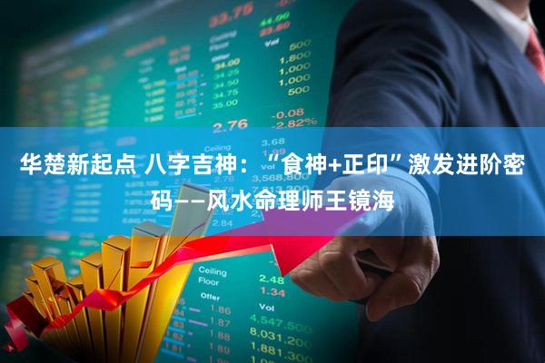 华楚新起点 八字吉神：“食神+正印”激发进阶密码——风水命理师王镜海