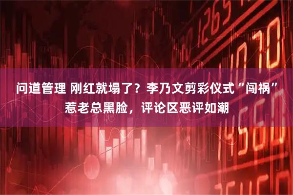 问道管理 刚红就塌了？李乃文剪彩仪式“闯祸”惹老总黑脸，评论区恶评如潮
