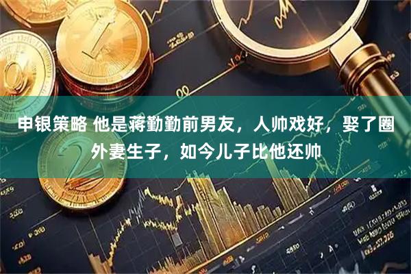 申银策略 他是蒋勤勤前男友，人帅戏好，娶了圈外妻生子，如今儿子比他还帅