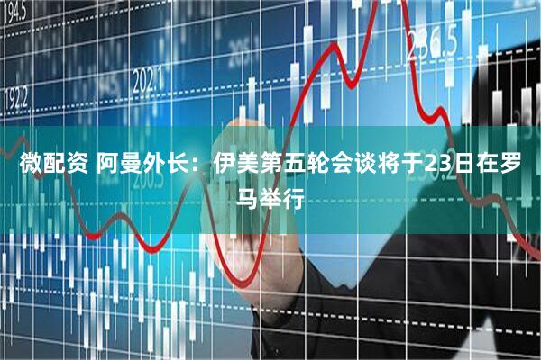 微配资 阿曼外长：伊美第五轮会谈将于23日在罗马举行