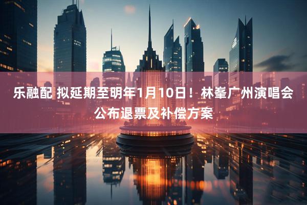 乐融配 拟延期至明年1月10日！林峯广州演唱会公布退票及补偿方案