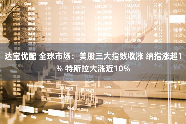 达宝优配 全球市场：美股三大指数收涨 纳指涨超1% 特斯拉大涨近10%