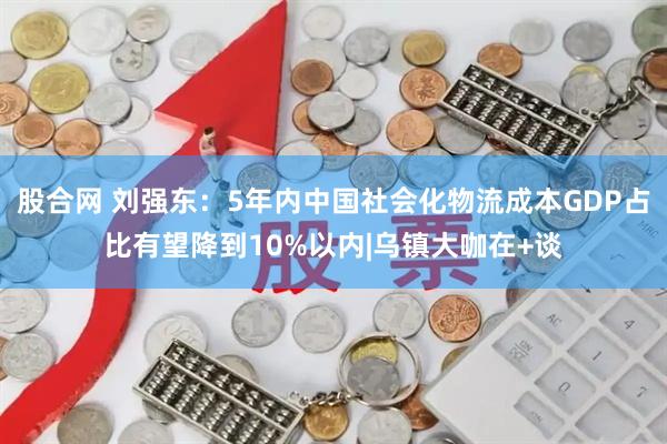 股合网 刘强东:5年内中国社会化物流成本GDP占比有望降到10%以内|乌镇大咖在+谈