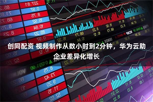 创同配资 视频制作从数小时到2分钟,华为云助企业差异化增长