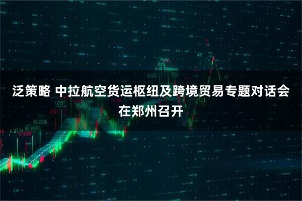 泛策略 中拉航空货运枢纽及跨境贸易专题对话会在郑州召开
