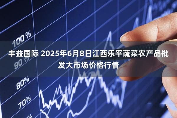 丰益国际 2025年6月8日江西乐平蔬菜农产品批发大市场价格行情