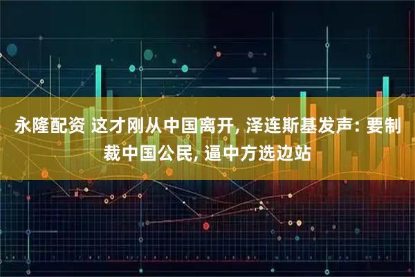 永隆配资 这才刚从中国离开, 泽连斯基发声: 要制裁中国公民, 逼中方选边站