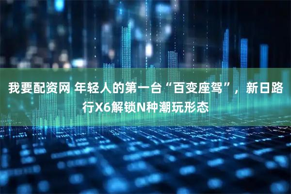 我要配资网 年轻人的第一台“百变座驾”，新日路行X6解锁N种潮玩形态