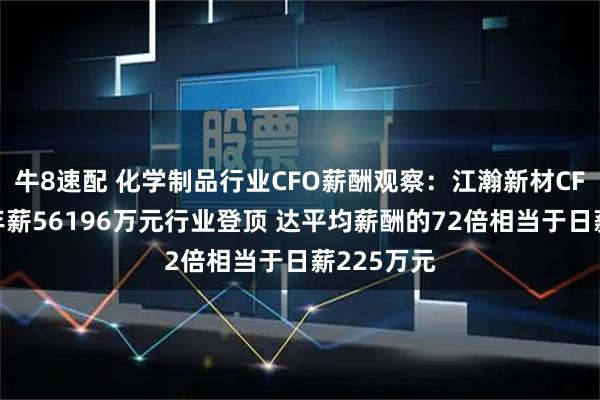 牛8速配 化学制品行业CFO薪酬观察：江瀚新材CFO侯贤凤年薪56196万元行业登顶 达平均薪酬的72倍相当于日薪225万元