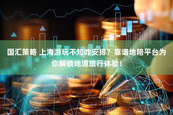 国汇策略 上海游玩不知咋安排？靠谱地陪平台为你解锁地道旅行体验！
